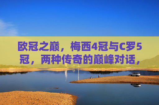 欧冠之巅,梅西4冠与C罗5冠,两种传奇的巅峰对话,欧冠之巅,梅西4冠与C罗5冠的传奇双骄巅峰对话