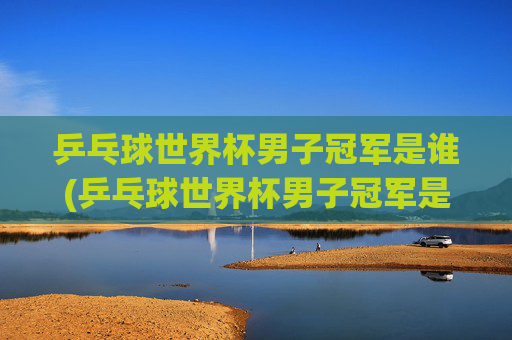 乒乓球世界杯男子冠军是谁(乒乓球世界杯男子冠军是谁)