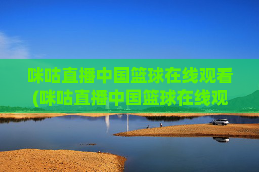 咪咕直播中国篮球在线观看(咪咕直播中国篮球在线观看视频)