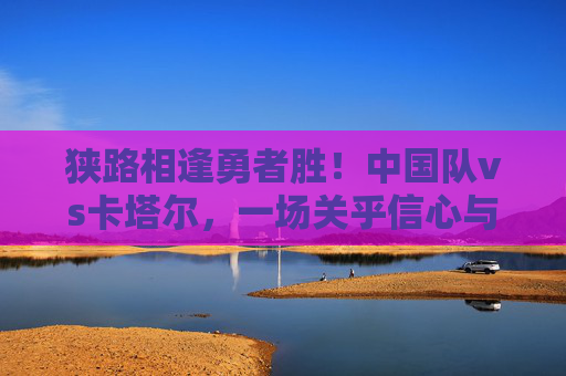 狭路相逢勇者胜！中国队vs卡塔尔，一场关乎信心与未来的对决，中国队vs卡塔尔，狭路相逢，信心之战定未来
