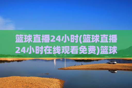 篮球直播24小时(篮球直播24小时在线观看免费)篮球直播24小时在线观看免费
