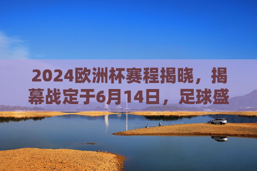 2024欧洲杯赛程揭晓，揭幕战定于6月14日，足球盛宴即将点燃，2024欧洲杯赛程揭晓，揭幕战6月14日点燃足球盛宴