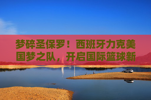 梦碎圣保罗！西班牙力克美国梦之队，开启国际篮球新纪元，西班牙力克美国梦之队，开启国际篮球新纪元