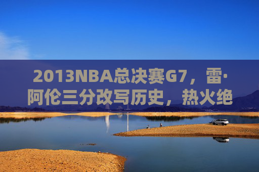 2013NBA总决赛G7，雷·阿伦三分改写历史，热火绝境铸就王朝基石，2013总决赛G7，雷·阿伦三分改写历史，热火绝境铸就王朝基石