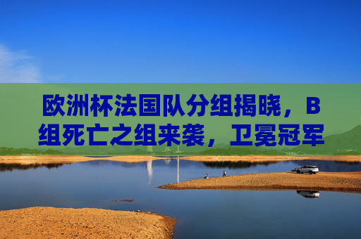 欧洲杯法国队分组揭晓,B组死亡之组来袭,卫冕冠军征程启幕,欧洲杯法国队B组死亡组来袭,卫冕征程启幕