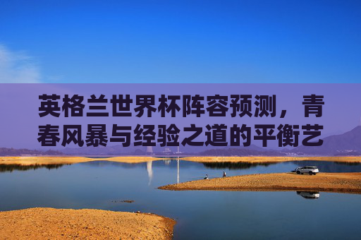 英格兰世界杯阵容预测,青春风暴与经验之道的平衡艺术,英格兰世界杯阵容,青春风暴与经验之道的平衡艺术