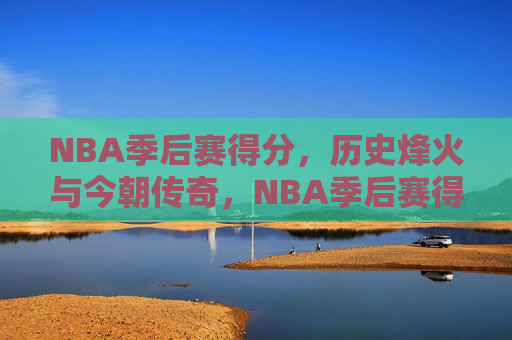 NBA季后赛得分，历史烽火与今朝传奇，NBA季后赛得分，烽火淬炼传奇，今朝再书史诗