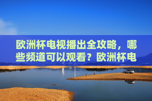 欧洲杯电视播出全攻略,哪些频道可以观看?欧洲杯电视播出频道全攻略