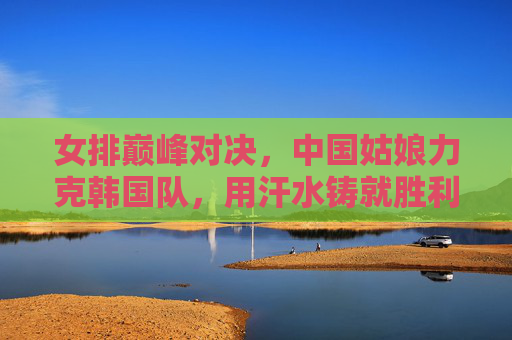 女排巅峰对决，中国姑娘力克韩国队，用汗水铸就胜利荣光，女排巅峰对决，中国姑娘力克韩国铸就胜利荣光