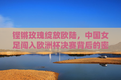 铿锵玫瑰绽放欧陆，中国女足闯入欧洲杯决赛背后的密码，铿锵玫瑰绽放欧陆，中国女足闯入欧洲杯决赛的密码