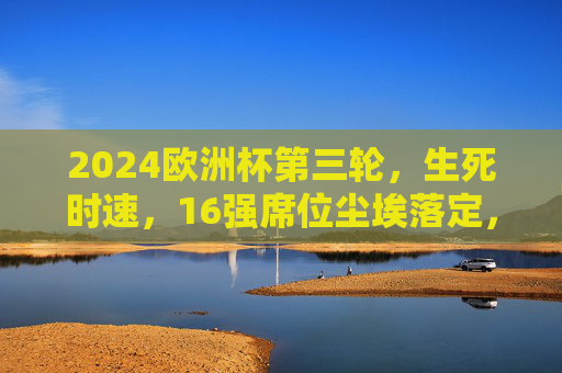 2024欧洲杯第三轮,生死时速,16强席位尘埃落定,2024欧洲杯第三轮生死时速,16强席位尘埃落定