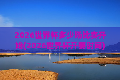 2026世界杯多少场比赛开始(2026世界杯开赛时间)
