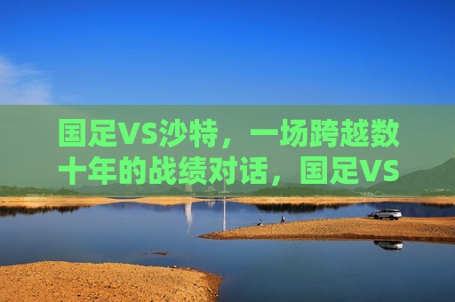 国足VS沙特,一场跨越数十年的战绩对话,国足VS沙特,数十年战绩对话