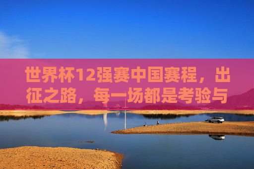 世界杯12强赛中国赛程，出征之路，每一场都是考验与希望，世界杯12强赛中国赛程，出征之路，每场考验与希望