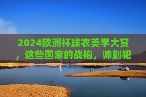 2024欧洲杯球衣美学大赏，这些国家的战袍，帅到犯规！2024欧洲杯球衣美学大赏，战袍帅到犯规！