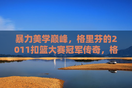 暴力美学巅峰,格里芬的2011扣篮大赛冠军传奇,格里芬2011扣篮大赛冠军,暴力美学的巅峰传奇