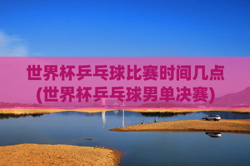 世界杯乒乓球比赛时间几点(世界杯乒乓球男单决赛)