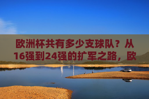 欧洲杯共有多少支球队？从16强到24强的扩军之路，欧洲杯从16强到24强的扩军之路