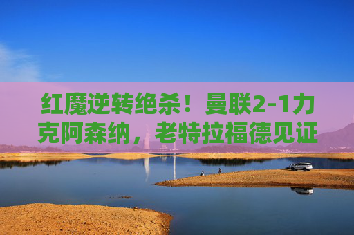 红魔逆转绝杀!曼联2-1力克阿森纳,老特拉福德见证不屈斗志,红魔逆转绝杀!曼联2-1力克阿森纳,老特拉福德见证不屈斗志