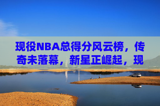 现役NBA总得分风云榜，传奇未落幕，新星正崛起，现役NBA总得分风云榜，传奇未息，新星正燃