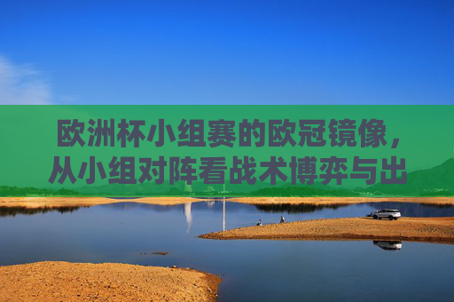 欧洲杯小组赛的欧冠镜像，从小组对阵看战术博弈与出线逻辑，欧洲杯小组赛的欧冠镜像，对阵中的战术博弈与出线逻辑