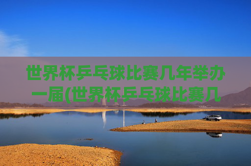 世界杯乒乓球比赛几年举办一届(世界杯乒乓球比赛几年举办一届的)