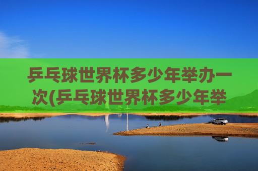 乒乓球世界杯多少年举办一次(乒乓球世界杯多少年举办一次)