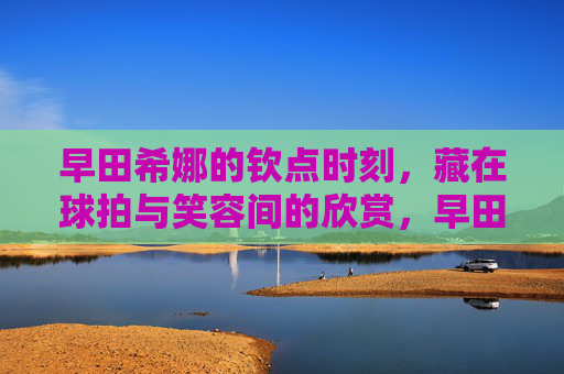 早田希娜的钦点时刻,藏在球拍与笑容间的欣赏,早田希娜的钦点时刻,球拍与笑容间的欣赏