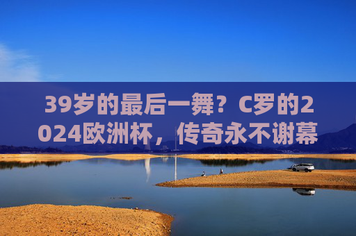 39岁的最后一舞？C罗的2024欧洲杯，传奇永不谢幕，C罗39岁欧洲杯最后一舞，传奇永不谢幕