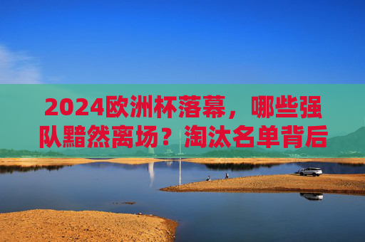 2024欧洲杯落幕,哪些强队黯然离场?淘汰名单背后的热血与遗憾,2024欧洲杯落幕,强队黯然离场,淘汰名单背后的热血与遗憾