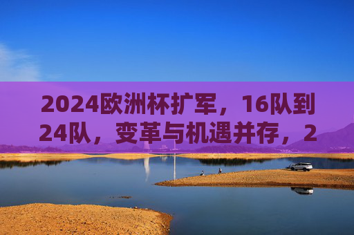 2024欧洲杯扩军，16队到24队，变革与机遇并存，2024欧洲杯扩军，16队到24队的变革与机遇