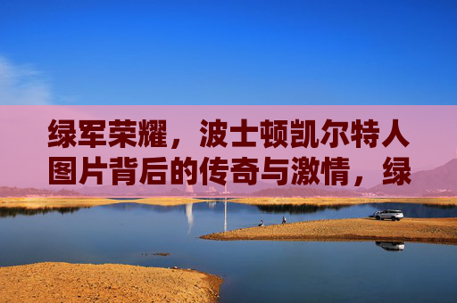 绿军荣耀,波士顿凯尔特人图片背后的传奇与激情,绿军荣耀,图片里的凯尔特人传奇与激情
