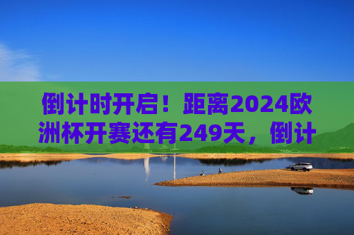 倒计时开启！距离2024欧洲杯开赛还有249天，倒计时开启！2024欧洲杯开赛还有249天