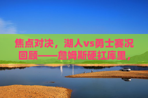 焦点对决，湖人vs勇士赛况回顾——詹姆斯硬扛库里，湖人双星合砍61分险胜勇士，焦点对决，詹姆斯硬扛库里，湖人双星61分险胜勇士
