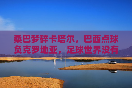 桑巴梦碎卡塔尔,巴西点球负克罗地亚,足球世界没有永恒的王者,桑巴梦碎卡塔尔,点球负克罗地亚,足球无永恒王者