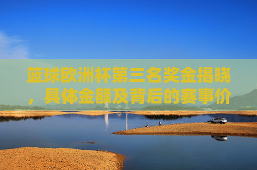 篮球欧洲杯第三名奖金揭晓,具体金额及背后的赛事价值解析,篮球欧洲杯第三名奖金揭晓,具体金额及赛事价值解析