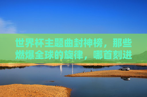 世界杯主题曲封神榜,那些燃爆全球的旋律,哪首刻进了你的DNA?世界杯主题曲封神榜,哪首旋律刻进你的DNA?
