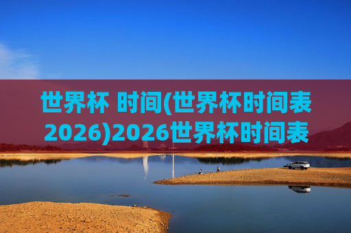世界杯 时间(世界杯时间表2026)2026世界杯时间表