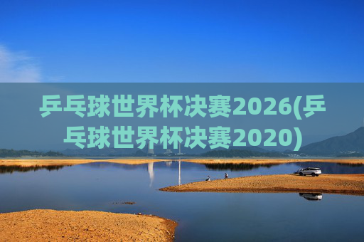 乒乓球世界杯决赛2026(乒乓球世界杯决赛2020)