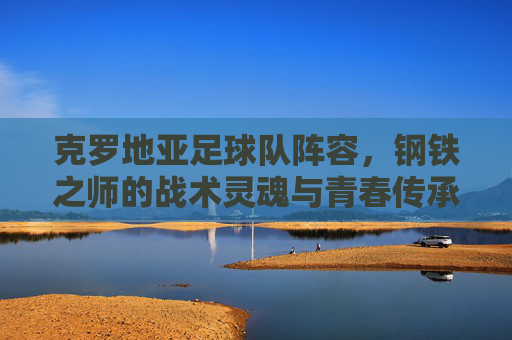 克罗地亚足球队阵容,钢铁之师的战术灵魂与青春传承,克罗地亚钢铁之师,战术灵魂与青春传承