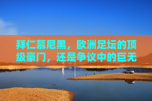 拜仁慕尼黑,欧洲足坛的顶级豪门,还是争议中的巨无霸?拜仁慕尼黑,顶级豪门还是争议巨无霸?