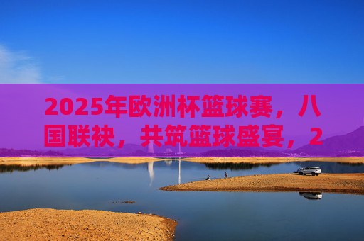 2025年欧洲杯篮球赛，八国联袂，共筑篮球盛宴，2025年欧洲杯篮球赛，八国联袂共筑盛宴