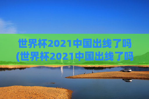 世界杯2021中国出线了吗(世界杯2021中国出线了吗)