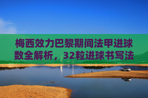 梅西效力巴黎期间法甲进球数全解析，32粒进球书写法甲传奇篇章，梅西巴黎法甲32球，书写法甲传奇篇章