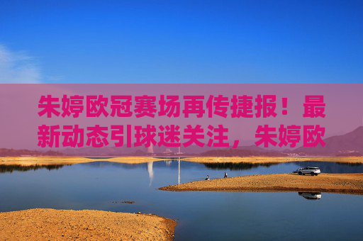 朱婷欧冠赛场再传捷报！最新动态引球迷关注，朱婷欧冠赛场再传捷报 最新动态引球迷关注