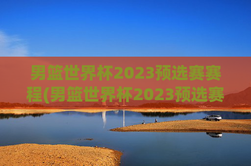 男篮世界杯2023预选赛赛程(男篮世界杯2023预选赛赛程表)