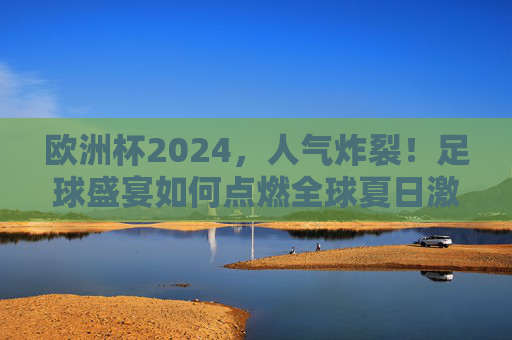 欧洲杯2024，人气炸裂！足球盛宴如何点燃全球夏日激情？欧洲杯2024人气炸裂，足球盛宴点燃全球夏日激情