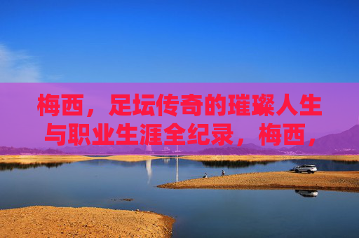 梅西，足坛传奇的璀璨人生与职业生涯全纪录，梅西，足坛传奇的璀璨人生与职业生涯全纪录