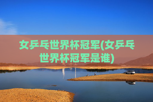 女乒乓世界杯冠军(女乒乓世界杯冠军是谁)