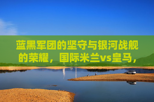 蓝黑军团的坚守与银河战舰的荣耀，国际米兰vs皇马，欧洲足坛的宿命对决，蓝黑坚守与银河荣耀，国际米兰vs皇马的宿命对决